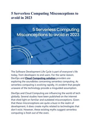 5 Serverless Computing Misconceptions to
avoid in 2023
The Software Development Life Cycle is part of everyone’s life
today, from developers to end users. For the same reason,
DevOps and Cloud Computing solution providers are
exploring the soundbites concerning serverless computing. As
serverless computing is evolving rapidly, it’s evident that people
unaware of the technology provide a misguided assumption.
DevOps and Cloud Computing are influencing the world of tech
globally. Several studies have been published on the internet
that shed light on familiar and outdated misconceptions. Given
that these misconceptions are quite a buzz in the realm of
development, it does create myths related to technologies that
don’t exist. However, these existing myths suggest serverless
computing is fresh out of the oven.
 