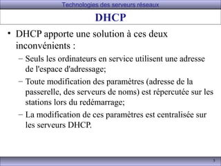 Technologies des serveurs réseaux

                         DHCP
• DHCP apporte une solution à ces deux
  inconvénients :
  – Seuls les ordinateurs en service utilisent une adresse
    de l'espace d'adressage;
  – Toute modification des paramètres (adresse de la
    passerelle, des serveurs de noms) est répercutée sur les
    stations lors du redémarrage;
  – La modification de ces paramètres est centralisée sur
    les serveurs DHCP.


                                                           5
 