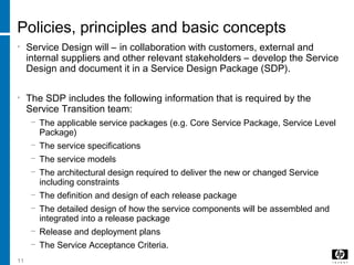 11
Policies, principles and basic concepts
• Service Design will – in collaboration with customers, external and
internal suppliers and other relevant stakeholders – develop the Service
Design and document it in a Service Design Package (SDP).
• The SDP includes the following information that is required by the
Service Transition team:
− The applicable service packages (e.g. Core Service Package, Service Level
Package)
− The service specifications
− The service models
− The architectural design required to deliver the new or changed Service
including constraints
− The definition and design of each release package
− The detailed design of how the service components will be assembled and
integrated into a release package
− Release and deployment plans
− The Service Acceptance Criteria.
 