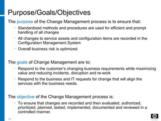 13
Purpose/Goals/Objectives
The purpose of the Change Management process is to ensure that:
− Standardized methods and procedures are used for efficient and prompt
handling of all changes
− All changes to service assets and configuration items are recorded in the
Configuration Management System
− Overall business risk is optimized.
The goals of Change Management are to:
− Respond to the customer’s changing business requirements while maximizing
value and reducing incidents, disruption and re-work
− Respond to the business and IT requests for change that will align the
services with the business needs.
The objective of the Change Management process is:
− To ensure that changes are recorded and then evaluated, authorized,
prioritized, planned, tested, implemented, documented and reviewed in a
controlled manner.
 