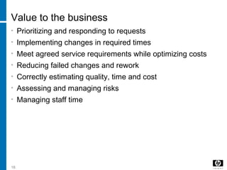 16
Value to the business
• Prioritizing and responding to requests
• Implementing changes in required times
• Meet agreed service requirements while optimizing costs
• Reducing failed changes and rework
• Correctly estimating quality, time and cost
• Assessing and managing risks
• Managing staff time
 