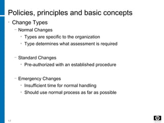 17
Policies, principles and basic concepts
• Change Types
− Normal Changes
• Types are specific to the organization
• Type determines what assessment is required
− Standard Changes
• Pre-authorized with an established procedure
− Emergency Changes
• Insufficient time for normal handling
• Should use normal process as far as possible
 