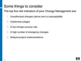 19
Some things to consider
The top five risk indicators of poor Change Management are:
1. Unauthorized changes (above zero is unacceptable)
2. Unplanned outages
3. A low change success rate
4. A high number of emergency changes
5. Delayed project implementations.
 