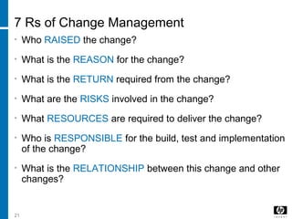 21
7 Rs of Change Management
• Who RAISED the change?
• What is the REASON for the change?
• What is the RETURN required from the change?
• What are the RISKS involved in the change?
• What RESOURCES are required to deliver the change?
• Who is RESPONSIBLE for the build, test and implementation
of the change?
• What is the RELATIONSHIP between this change and other
changes?
 
