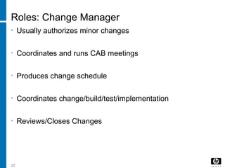 22
Roles: Change Manager
• Usually authorizes minor changes
• Coordinates and runs CAB meetings
• Produces change schedule
• Coordinates change/build/test/implementation
• Reviews/Closes Changes
 