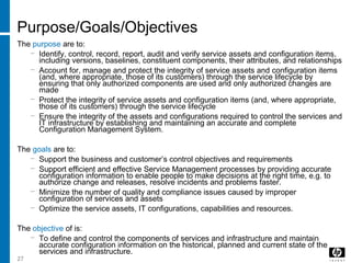 27
Purpose/Goals/Objectives
The purpose are to:
− Identify, control, record, report, audit and verify service assets and configuration items,
including versions, baselines, constituent components, their attributes, and relationships
− Account for, manage and protect the integrity of service assets and configuration items
(and, where appropriate, those of its customers) through the service lifecycle by
ensuring that only authorized components are used and only authorized changes are
made
− Protect the integrity of service assets and configuration items (and, where appropriate,
those of its customers) through the service lifecycle
− Ensure the integrity of the assets and configurations required to control the services and
IT infrastructure by establishing and maintaining an accurate and complete
Configuration Management System.
The goals are to:
− Support the business and customer’s control objectives and requirements
− Support efficient and effective Service Management processes by providing accurate
configuration information to enable people to make decisions at the right time, e.g. to
authorize change and releases, resolve incidents and problems faster.
− Minimize the number of quality and compliance issues caused by improper
configuration of services and assets
− Optimize the service assets, IT configurations, capabilities and resources.
The objective of is:
− To define and control the components of services and infrastructure and maintain
accurate configuration information on the historical, planned and current state of the
services and infrastructure.
 