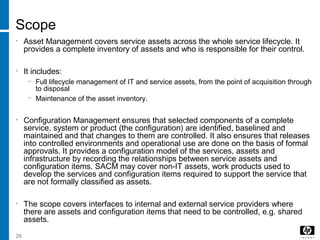 28
Scope
• Asset Management covers service assets across the whole service lifecycle. It
provides a complete inventory of assets and who is responsible for their control.
• It includes:
− Full lifecycle management of IT and service assets, from the point of acquisition through
to disposal
− Maintenance of the asset inventory.
• Configuration Management ensures that selected components of a complete
service, system or product (the configuration) are identified, baselined and
maintained and that changes to them are controlled. It also ensures that releases
into controlled environments and operational use are done on the basis of formal
approvals. It provides a configuration model of the services, assets and
infrastructure by recording the relationships between service assets and
configuration items. SACM may cover non-IT assets, work products used to
develop the services and configuration items required to support the service that
are not formally classified as assets.
• The scope covers interfaces to internal and external service providers where
there are assets and configuration items that need to be controlled, e.g. shared
assets.
 