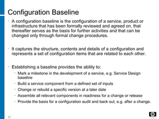 32
Configuration Baseline
• A configuration baseline is the configuration of a service, product or
infrastructure that has been formally reviewed and agreed on, that
thereafter serves as the basis for further activities and that can be
changed only through formal change procedures.
• It captures the structure, contents and details of a configuration and
represents a set of configuration items that are related to each other.
• Establishing a baseline provides the ability to:
− Mark a milestone in the development of a service, e.g. Service Design
baseline
− Build a service component from a defined set of inputs
− Change or rebuild a specific version at a later date
− Assemble all relevant components in readiness for a change or release
− Provide the basis for a configuration audit and back out, e.g. after a change.
 