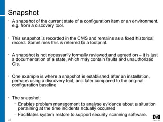 33
Snapshot
• A snapshot of the current state of a configuration item or an environment,
e.g. from a discovery tool.
• This snapshot is recorded in the CMS and remains as a fixed historical
record. Sometimes this is referred to a footprint.
• A snapshot is not necessarily formally reviewed and agreed on – it is just
a documentation of a state, which may contain faults and unauthorized
CIs.
• One example is where a snapshot is established after an installation,
perhaps using a discovery tool, and later compared to the original
configuration baseline.
• The snapshot:
− Enables problem management to analyse evidence about a situation
pertaining at the time incidents actually occurred
− Facilitates system restore to support security scanning software.
 