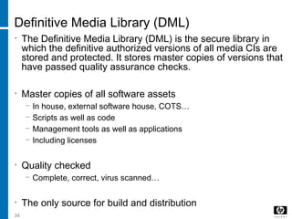 34
Definitive Media Library (DML)
• The Definitive Media Library (DML) is the secure library in
which the definitive authorized versions of all media CIs are
stored and protected. It stores master copies of versions that
have passed quality assurance checks.
• Master copies of all software assets
− In house, external software house, COTS…
− Scripts as well as code
− Management tools as well as applications
− Including licenses
• Quality checked
− Complete, correct, virus scanned…
• The only source for build and distribution
 