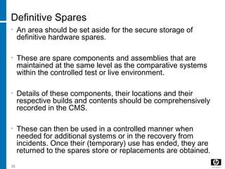 36
Definitive Spares
• An area should be set aside for the secure storage of
definitive hardware spares.
• These are spare components and assemblies that are
maintained at the same level as the comparative systems
within the controlled test or live environment.
• Details of these components, their locations and their
respective builds and contents should be comprehensively
recorded in the CMS.
• These can then be used in a controlled manner when
needed for additional systems or in the recovery from
incidents. Once their (temporary) use has ended, they are
returned to the spares store or replacements are obtained.
 