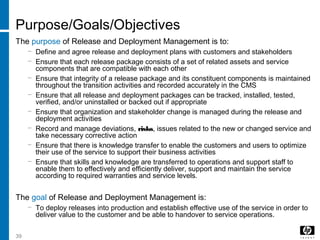 39
Purpose/Goals/Objectives
The purpose of Release and Deployment Management is to:
− Define and agree release and deployment plans with customers and stakeholders
− Ensure that each release package consists of a set of related assets and service
components that are compatible with each other
− Ensure that integrity of a release package and its constituent components is maintained
throughout the transition activities and recorded accurately in the CMS
− Ensure that all release and deployment packages can be tracked, installed, tested,
verified, and/or uninstalled or backed out if appropriate
− Ensure that organization and stakeholder change is managed during the release and
deployment activities
− Record and manage deviations, risks, issues related to the new or changed service and
take necessary corrective action
− Ensure that there is knowledge transfer to enable the customers and users to optimize
their use of the service to support their business activities
− Ensure that skills and knowledge are transferred to operations and support staff to
enable them to effectively and efficiently deliver, support and maintain the service
according to required warranties and service levels.
The goal of Release and Deployment Management is:
− To deploy releases into production and establish effective use of the service in order to
deliver value to the customer and be able to handover to service operations.
 