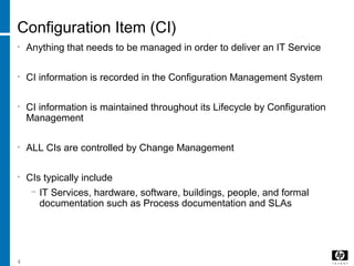 4
Configuration Item (CI)
• Anything that needs to be managed in order to deliver an IT Service
• CI information is recorded in the Configuration Management System
• CI information is maintained throughout its Lifecycle by Configuration
Management
• ALL CIs are controlled by Change Management
• CIs typically include
− IT Services, hardware, software, buildings, people, and formal
documentation such as Process documentation and SLAs
 