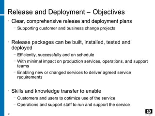 41
Release and Deployment – Objectives
• Clear, comprehensive release and deployment plans
− Supporting customer and business change projects
• Release packages can be built, installed, tested and
deployed
− Efficiently, successfully and on schedule
− With minimal impact on production services, operations, and support
teams
− Enabling new or changed services to deliver agreed service
requirements
• Skills and knowledge transfer to enable
− Customers and users to optimize use of the service
− Operations and support staff to run and support the service
 