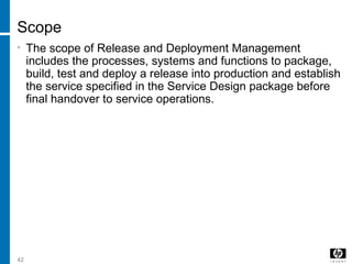 42
Scope
• The scope of Release and Deployment Management
includes the processes, systems and functions to package,
build, test and deploy a release into production and establish
the service specified in the Service Design package before
final handover to service operations.
 