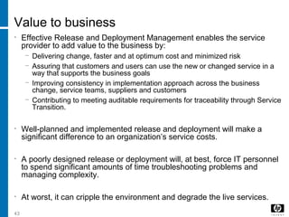 43
Value to business
• Effective Release and Deployment Management enables the service
provider to add value to the business by:
− Delivering change, faster and at optimum cost and minimized risk
− Assuring that customers and users can use the new or changed service in a
way that supports the business goals
− Improving consistency in implementation approach across the business
change, service teams, suppliers and customers
− Contributing to meeting auditable requirements for traceability through Service
Transition.
• Well-planned and implemented release and deployment will make a
significant difference to an organization’s service costs.
• A poorly designed release or deployment will, at best, force IT personnel
to spend significant amounts of time troubleshooting problems and
managing complexity.
• At worst, it can cripple the environment and degrade the live services.
 