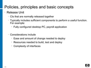 44
Policies, principles and basic concepts
• Release Unit
− CIs that are normally released together
− Typically includes sufficient components to perform a useful function.
For example:
• Fully configured desktop PC, payroll application
− Considerations include
• Ease and amount of change needed to deploy
• Resources needed to build, test and deploy
• Complexity of interfaces
 