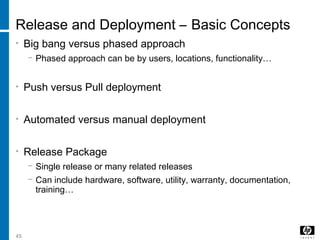 45
Release and Deployment – Basic Concepts
• Big bang versus phased approach
− Phased approach can be by users, locations, functionality…
• Push versus Pull deployment
• Automated versus manual deployment
• Release Package
− Single release or many related releases
− Can include hardware, software, utility, warranty, documentation,
training…
 