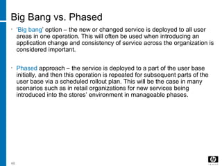 46
Big Bang vs. Phased
• ‘Big bang’ option – the new or changed service is deployed to all user
areas in one operation. This will often be used when introducing an
application change and consistency of service across the organization is
considered important.
• Phased approach – the service is deployed to a part of the user base
initially, and then this operation is repeated for subsequent parts of the
user base via a scheduled rollout plan. This will be the case in many
scenarios such as in retail organizations for new services being
introduced into the stores’ environment in manageable phases.
 