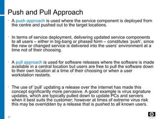 47
Push and Pull Approach
• A push approach is used where the service component is deployed from
the centre and pushed out to the target locations.
• In terms of service deployment, delivering updated service components
to all users – either in big-bang or phased form – constitutes ‘push’, since
the new or changed service is delivered into the users’ environment at a
time not of their choosing.
• A pull approach is used for software releases where the software is made
available in a central location but users are free to pull the software down
to their own location at a time of their choosing or when a user
workstation restarts.
• The use of ‘pull’ updating a release over the internet has made this
concept significantly more pervasive. A good example is virus signature
updates, which are typically pulled down to update PCs and servers
when it best suits the customer; however at times of extreme virus risk
this may be overridden by a release that is pushed to all known users.
 