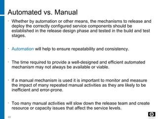 48
Automated vs. Manual
• Whether by automation or other means, the mechanisms to release and
deploy the correctly configured service components should be
established in the release design phase and tested in the build and test
stages.
• Automation will help to ensure repeatability and consistency.
• The time required to provide a well-designed and efficient automated
mechanism may not always be available or viable.
• If a manual mechanism is used it is important to monitor and measure
the impact of many repeated manual activities as they are likely to be
inefficient and error-prone.
• Too many manual activities will slow down the release team and create
resource or capacity issues that affect the service levels.
 