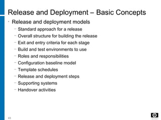 49
Release and Deployment – Basic Concepts
• Release and deployment models
− Standard approach for a release
− Overall structure for building the release
− Exit and entry criteria for each stage
− Build and test environments to use
− Roles and responsibilities
− Configuration baseline model
− Template schedules
− Release and deployment steps
− Supporting systems
− Handover activities
 