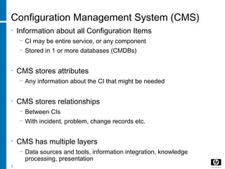 5
Configuration Management System (CMS)
• Information about all Configuration Items
− CI may be entire service, or any component
− Stored in 1 or more databases (CMDBs)
• CMS stores attributes
− Any information about the CI that might be needed
• CMS stores relationships
− Between CIs
− With incident, problem, change records etc.
• CMS has multiple layers
− Data sources and tools, information integration, knowledge
processing, presentation
 