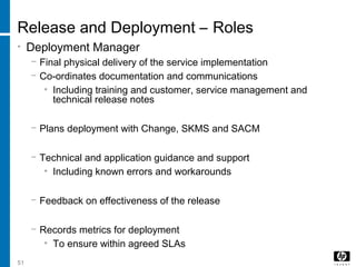 51
Release and Deployment – Roles
• Deployment Manager
− Final physical delivery of the service implementation
− Co-ordinates documentation and communications
• Including training and customer, service management and
technical release notes
− Plans deployment with Change, SKMS and SACM
− Technical and application guidance and support
• Including known errors and workarounds
− Feedback on effectiveness of the release
− Records metrics for deployment
• To ensure within agreed SLAs
 