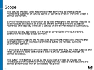 54
Scope
• The service provider takes responsibility for delivering, operating and/or
maintaining customer or service assets at specified levels of warranty, under a
service agreement.
• Service Validation and Testing can be applied throughout the service lifecycle to
quality assure any aspect of a service and the service providers’ capability,
resources and capacity to deliver a service and/or service release successfully.
• Testing is equally applicable to in-house or developed services, hardware,
software or knowledge-based services.
• Testing directly supports the release and deployment process by ensuring that
appropriate levels of testing are performed during the release, build and
deployment activities.
• It evaluates the detailed service models to ensure that they are fit for purpose and
fit for use before being authorized to enter Service Operations, through the
service catalogue.
• The output from testing is used by the evaluation process to provide the
information on whether the service is independently judged to be delivering the
service performance with an acceptable risk profile.
 