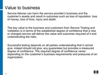 55
Value to business
• Service failures can harm the service provider’s business and the
customer’s assets and result in outcomes such as loss of reputation, loss
of money, loss of time, injury and death.
• The key value to the business and customers from Service Testing and
Validation is in terms of the established degree of confidence that a new
or changed service will deliver the value and outcomes required of it and
understanding the risks.
• Successful testing depends on all parties understanding that it cannot
give, indeed should not give, any guarantees but provides a measured
degree of confidence. The required degree of confidence varies
depending on the customer’s business requirements and pressures of an
organization.
 