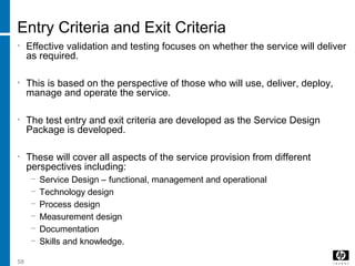 58
Entry Criteria and Exit Criteria
• Effective validation and testing focuses on whether the service will deliver
as required.
• This is based on the perspective of those who will use, deliver, deploy,
manage and operate the service.
• The test entry and exit criteria are developed as the Service Design
Package is developed.
• These will cover all aspects of the service provision from different
perspectives including:
− Service Design – functional, management and operational
− Technology design
− Process design
− Measurement design
− Documentation
− Skills and knowledge.
 