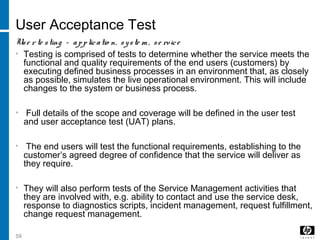 59
User Acceptance Test
Use r te sting – applicatio n, syste m , se rvice
• Testing is comprised of tests to determine whether the service meets the
functional and quality requirements of the end users (customers) by
executing defined business processes in an environment that, as closely
as possible, simulates the live operational environment. This will include
changes to the system or business process.
• Full details of the scope and coverage will be defined in the user test
and user acceptance test (UAT) plans.
• The end users will test the functional requirements, establishing to the
customer’s agreed degree of confidence that the service will deliver as
they require.
• They will also perform tests of the Service Management activities that
they are involved with, e.g. ability to contact and use the service desk,
response to diagnostics scripts, incident management, request fulfillment,
change request management.
 