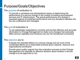 61
Purpose/Goals/Objectives
The purpose of evaluation is
− To provide a consistent and standardized means of determining the
performance of a service change in the context of existing and proposed
services and IT infrastructure. The actual performance of a change is
assessed against its predicted performance and any deviations between the
two are understood and managed.
The goal of evaluation is
− To set stakeholder expectations correctly and provide effective and accurate
information to Change Management to make sure changes that adversely
affect service capability and introduce risk are not transitioned unchecked.
The objective are to:
− Evaluate the intended effects of a service change and as much of the
unintended effects as is reasonably practical given capacity, resource and
organizational constraints
− Provide good quality outputs from the evaluation process so that Change
Management can expedite an effective decision about whether a service
change is to be approved or not.
 