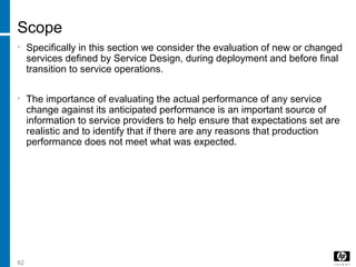 62
Scope
• Specifically in this section we consider the evaluation of new or changed
services defined by Service Design, during deployment and before final
transition to service operations.
• The importance of evaluating the actual performance of any service
change against its anticipated performance is an important source of
information to service providers to help ensure that expectations set are
realistic and to identify that if there are any reasons that production
performance does not meet what was expected.
 