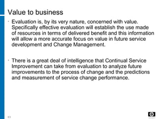 63
Value to business
• Evaluation is, by its very nature, concerned with value.
Specifically effective evaluation will establish the use made
of resources in terms of delivered benefit and this information
will allow a more accurate focus on value in future service
development and Change Management.
• There is a great deal of intelligence that Continual Service
Improvement can take from evaluation to analyze future
improvements to the process of change and the predictions
and measurement of service change performance.
 