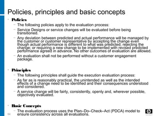 64
Policies, principles and basic concepts
• Policies
− The following policies apply to the evaluation process:
− Service Designs or service changes will be evaluated before being
transitioned.
− Any deviation between predicted and actual performance will be managed by
the customer or customer representative by accepting the change even
though actual performance is different to what was predicted; rejecting the
change; or requiring a new change to be implemented with revised predicted
performance agreed in advance. No other outcomes of evaluation are allowed.
− An evaluation shall not be performed without a customer engagement
package.
• Principles
− The following principles shall guide the execution evaluation process:
− As far as is reasonably practical, the unintended as well as the intended
effects of a change need to be identified and their consequences understood
and considered.
− A service change will be fairly, consistently, openly and, wherever possible,
objectively evaluated.
• Basic Concepts
− The evaluation process uses the Plan–Do–Check–Act (PDCA) model to
ensure consistency across all evaluations.
 