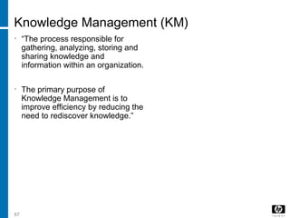 67
Knowledge Management (KM)
• “The process responsible for
gathering, analyzing, storing and
sharing knowledge and
information within an organization.
• The primary purpose of
Knowledge Management is to
improve efficiency by reducing the
need to rediscover knowledge.”
 