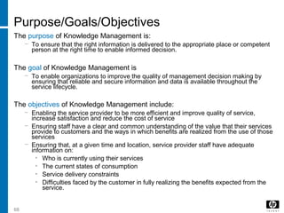 68
Purpose/Goals/Objectives
The purpose of Knowledge Management is:
− To ensure that the right information is delivered to the appropriate place or competent
person at the right time to enable informed decision.
The goal of Knowledge Management is
− To enable organizations to improve the quality of management decision making by
ensuring that reliable and secure information and data is available throughout the
service lifecycle.
The objectives of Knowledge Management include:
− Enabling the service provider to be more efficient and improve quality of service,
increase satisfaction and reduce the cost of service
− Ensuring staff have a clear and common understanding of the value that their services
provide to customers and the ways in which benefits are realized from the use of those
services
− Ensuring that, at a given time and location, service provider staff have adequate
information on:
• Who is currently using their services
• The current states of consumption
• Service delivery constraints
• Difficulties faced by the customer in fully realizing the benefits expected from the
service.
 