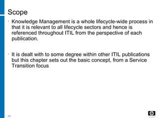 69
Scope
• Knowledge Management is a whole lifecycle-wide process in
that it is relevant to all lifecycle sectors and hence is
referenced throughout ITIL from the perspective of each
publication.
• It is dealt with to some degree within other ITIL publications
but this chapter sets out the basic concept, from a Service
Transition focus
 