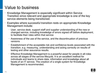 70
Value to business
• Knowledge Management is especially significant within Service
Transition since relevant and appropriate knowledge is one of the key
service elements being transitioned.
• Examples where successful transition rests on appropriate Knowledge
Management include:
− User, service desk, support staff and supplier understanding of the new or
changed service, including knowledge of errors signed off before deployment,
to facilitate their roles within that service
− Awareness of the use of the service, and the discontinuation of previous
versions
− Establishment of the acceptable risk and confidence levels associated with the
transition, e.g. measuring, understanding and acting correctly on results of
testing and other assurance results.
− Effective Knowledge Management is a powerful asset for people in all roles
across all stages of the service lifecycle. It is an excellent method for
individuals and teams to share data, information and knowledge about all
facets of an IT service. The creation of a single system for Knowledge
Management is recommended.
 