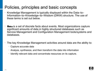 71
Policies, principles and basic concepts
• Knowledge Management is typically displayed within the Data–to–
Information–to–Knowledge–to–Wisdom (DIKW) structure. The use of
these terms is set out below.
• Data is a set of discrete facts about events. Most organizations capture
significant amounts of data in highly structured databases such as
Service Management and Configuration Management tools/systems and
databases.
• The key Knowledge Management activities around data are the ability to:
− Capture accurate data
− Analyze, synthesize, and then transform the data into information
− Identify relevant data and concentrate resources on its capture.
 