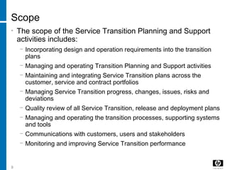 9
Scope
• The scope of the Service Transition Planning and Support
activities includes:
− Incorporating design and operation requirements into the transition
plans
− Managing and operating Transition Planning and Support activities
− Maintaining and integrating Service Transition plans across the
customer, service and contract portfolios
− Managing Service Transition progress, changes, issues, risks and
deviations
− Quality review of all Service Transition, release and deployment plans
− Managing and operating the transition processes, supporting systems
and tools
− Communications with customers, users and stakeholders
− Monitoring and improving Service Transition performance
 