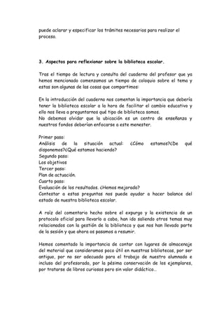puede aclarar y especificar los trámites necesarios para realizar el
proceso.




3. Aspectos para reflexionar sobre la biblioteca escolar.

Tras el tiempo de lectura y consulta del cuaderno del profesor que ya
hemos mencionado comenzamos un tiempo de coloquio sobre el tema y
estas son algunas de las cosas que compartimos:

En la introducción del cuaderno nos comentan la importancia que debería
tener la biblioteca escolar a la hora de facilitar el cambio educativo y
ello nos lleva a preguntarnos qué tipo de biblioteca somos.
No debemos olvidar que la ubicación es un centro de enseñanza y
nuestros fondos deberían enfocarse a este menester.

Primer paso:
Análisis   de    la situación    actual:  ¿Cómo estamos?¿De  qué
disponemos?¿Qué estamos haciendo?
Segundo paso:
Los objetivos
Tercer paso:
Plan de actuación.
Cuarto paso:
Evaluación de los resultados. ¿Hemos mejorado?
Contestar a estas preguntas nos puede ayudar a hacer balance del
estado de nuestra biblioteca escolar.

A raíz del comentario hecho sobre el expurgo y la existencia de un
protocolo oficial para llevarlo a cabo, han ido saliendo otros temas muy
relacionados con la gestión de la biblioteca y que nos han llevado parte
de la sesión y que ahora os pasamos a resumir.

Hemos comentado la importancia de contar con lugares de almacenaje
del material que consideramos poco útil en nuestras bibliotecas, por ser
antiguo, por no ser adecuado para el trabajo de nuestro alumnado e
incluso del profesorado, por la pésima conservación de los ejemplares,
por tratarse de libros curiosos pero sin valor didáctico…
 