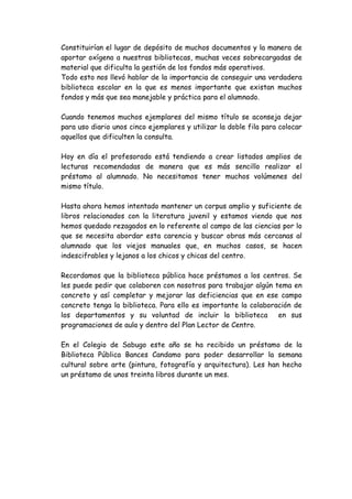 Constituirían el lugar de depósito de muchos documentos y la manera de
aportar oxígeno a nuestras bibliotecas, muchas veces sobrecargadas de
material que dificulta la gestión de los fondos más operativos.
Todo esto nos llevó hablar de la importancia de conseguir una verdadera
biblioteca escolar en la que es menos importante que existan muchos
fondos y más que sea manejable y práctica para el alumnado.

Cuando tenemos muchos ejemplares del mismo título se aconseja dejar
para uso diario unos cinco ejemplares y utilizar la doble fila para colocar
aquellos que dificulten la consulta.

Hoy en día el profesorado está tendiendo a crear listados amplios de
lecturas recomendadas de manera que es más sencillo realizar el
préstamo al alumnado. No necesitamos tener muchos volúmenes del
mismo título.

Hasta ahora hemos intentado mantener un corpus amplio y suficiente de
libros relacionados con la literatura juvenil y estamos viendo que nos
hemos quedado rezagados en lo referente al campo de las ciencias por lo
que se necesita abordar esta carencia y buscar obras más cercanas al
alumnado que los viejos manuales que, en muchos casos, se hacen
indescifrables y lejanos a los chicos y chicas del centro.

Recordamos que la biblioteca pública hace préstamos a los centros. Se
les puede pedir que colaboren con nosotros para trabajar algún tema en
concreto y así completar y mejorar las deficiencias que en ese campo
concreto tenga la biblioteca. Para ello es importante la colaboración de
los departamentos y su voluntad de incluir la biblioteca         en sus
programaciones de aula y dentro del Plan Lector de Centro.

En el Colegio de Sabugo este año se ha recibido un préstamo de la
Biblioteca Pública Bances Candamo para poder desarrollar la semana
cultural sobre arte (pintura, fotografía y arquitectura). Les han hecho
un préstamo de unos treinta libros durante un mes.
 