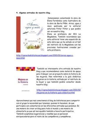 4. Algunas entradas de nuestro blog.

                                   Comenzamos comentando la obra de
                                  Elena Fernández como ilustradora de
                                  la obra de Berta Piñán. Arroz, agua y
                                  maiz, publicada por la editorial
                                  asturiana Pintar Pintar y que podéis
                                  ver en nuestro blog.
                                  Elena es profesora del IES La
                                  Magdalena. También recordamos que
                                  esta editorial tiene una exposición de
                                  esta obra que ya ha estado en el hall
                                  del instituto de la Magdalena con las
                                  preciosas ilustraciones creadas por
                                  esta profesora.

http://cpravilesbibliotecas.blogspot.com/2010/01/arroz-agua-y-
maiz.html




                       También es interesante otra entrada de nuestro
                      blog y que recomendamos como material de apoyo
                      para trabajar con un proyecto sobre la historia de
                      las mujeres. Nos referimos a la guía didáctica
                      Mujeres en la historia, editada por el instituto de
                      la mujer y que también podéis consultar desde
                      nuestro blog:

                      http://cpravilesbibliotecas.blogspot.com/2011/02
                      /mujeres-en-la-historia-guia-didactica.html



Aprovechamos que nos conectamos al blog de bibliotecas para compartir
con el grupo la necesidad que tenemos, quienes lo hacemos, de que
participéis con comentarios en las diferentes entradas que ponemos. Es
una manera de crear un blog para todo el mundo y una manera de
alimentarlo ya que así nos ayudáis también a hacerlo participativo.
También aceptamos sugerencias y reseñas que os parezcan
enriquecedoras para el resto de los compañeros y compañeras.
 