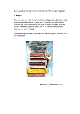 Bueno, queda dicho. Esperamos vuestros comentarios y participación.

5. Ruegos

Rosa comenta que echa de menos las lecturas que realizábamos en años
anteriores en el seminario y ruega que retomemos esa práctica tan
hermosa que creaba una atmósfera especial en las sesiones. También
estaría bien recuperar el leecreo, que en el seminario de primaria
funciona con gran vitalidad.

Esperamos que participéis y que aportáis vuestro granito de arena en la
próxima sesión.




                                  Avilés a 23 de febrero de 2011
 