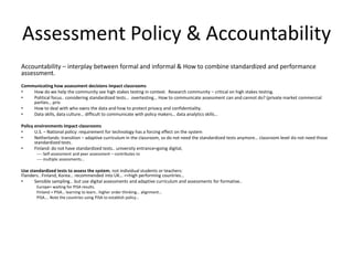Assessment Policy & Accountability
Accountability – interplay between formal and informal & How to combine standardized and performance
assessment.
Communicating how assessment decisions impact classrooms
• How do we help the community see high stakes testing in context. Research community – critical on high stakes testing.
• Political focus.. considering standardized tests… overtesting… How to communicate assessment can and cannot do? (private market commercial
parties… priv
• How to deal with who owns the data and how to protect privacy and confidentiality.
• Data skills, data culture… difficult to communicate with policy makers… data analytics skills…
Policy environments impact classrooms
• U.S. – National policy: requirement for technology has a forcing effect on the system
• Netherlands: transition – adaptive curriculum in the classroom, so do not need the standardized tests anymore… classroom level do not need those
standardized tests.
• Finland: do not have standardized tests.. university entrance=going digital,
---- Self-assessment and peer assessment – contributes to
---- multiple assessments…
Use standardized tests to assess the system, not individual students or teachers:
Flanders.. Finland, Korea… recommended into UK… ==high performing countries…
• Sensible sampling… but use digital assessments and adaptive curriculum and assessments for formative..
Europe= waiting for PISA results.
Finland = PISA… learning to learn.. higher order thinking… alignment…
PISA…. Note the countries using PISA to establish policy…
 