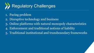 Regulatory Challenges
1. Pacing problem
2. Disruptive technology and business
3. Online platforms with natural monopoly characteristics
4. Enforcement and traditional notions of liability
5. Traditional institutional and transboundary frameworks