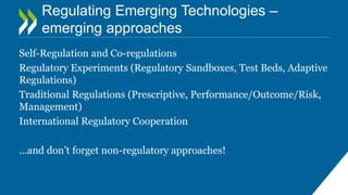 Regulating Emerging Technologies –
emerging approaches
Self-Regulation and Co-regulations
Regulatory Experiments (Regulatory Sandboxes, Test Beds, Adaptive
Regulations)
Traditional Regulations (Prescriptive, Performance/Outcome/Risk,
Management)
International Regulatory Cooperation
…and don’t forget non-regulatory approaches!