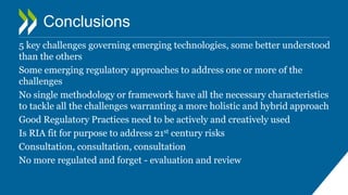 Conclusions
5 key challenges governing emerging technologies, some better understood
than the others
Some emerging regulatory approaches to address one or more of the
challenges
No single methodology or framework have all the necessary characteristics
to tackle all the challenges warranting a more holistic and hybrid approach
Good Regulatory Practices need to be actively and creatively used
Is RIA fit for purpose to address 21st century risks
Consultation, consultation, consultation
No more regulated and forget - evaluation and review